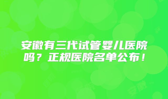 安徽有三代试管婴儿医院吗？正规医院名单公布！