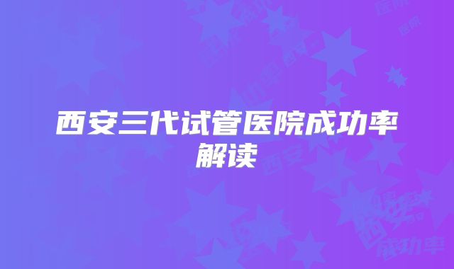 西安三代试管医院成功率解读