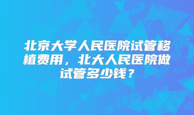 北京大学人民医院试管移植费用,北大人民医院做试管多少钱?