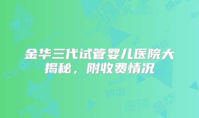 金华三代试管婴儿医院大揭秘，附收费情况