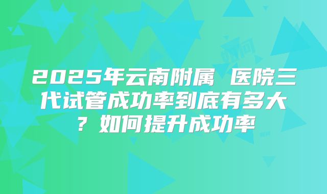 2025年云南附属 医院三代试管成功率到底有多大?如何提升成功率
