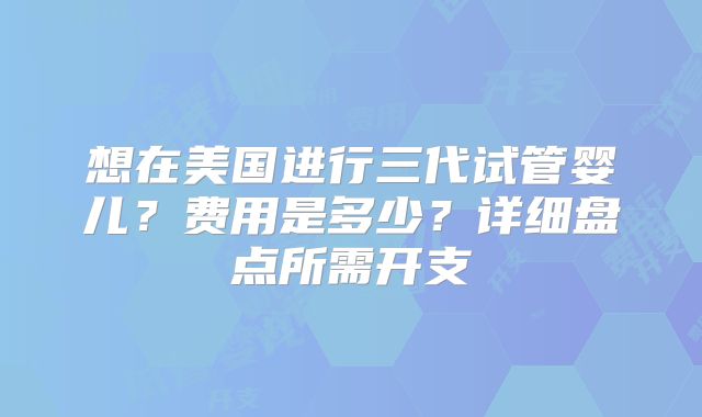 想在美国进行三代试管婴儿？费用是多少？详细盘点所需开支