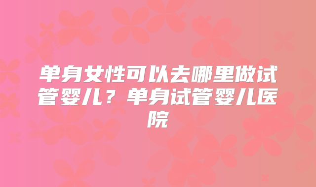 单身女性可以去哪里做试管婴儿？单身试管婴儿医院