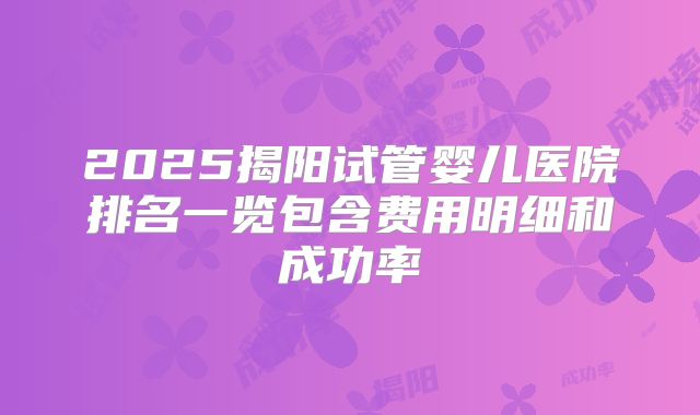 2025揭阳试管婴儿医院排名一览包含费用明细和成功率