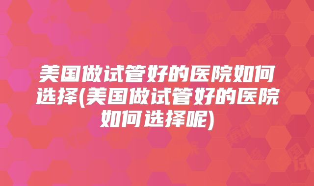 美国做试管好的医院如何选择(美国做试管好的医院如何选择呢)
