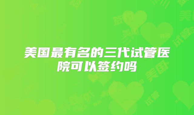 美国最有名的三代试管医院可以签约吗
