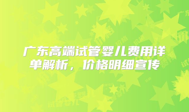 广东高端试管婴儿费用详单解析，价格明细宣传