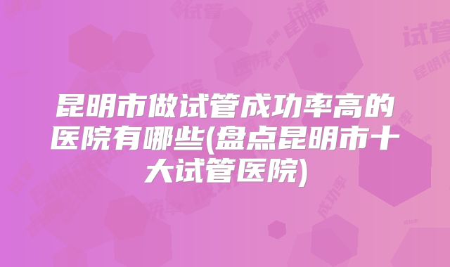 昆明市做试管成功率高的医院有哪些(盘点昆明市十大试管医院)