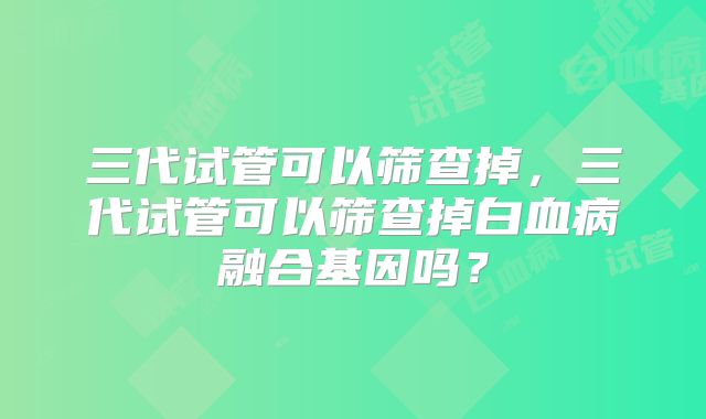 三代试管可以筛查掉，三代试管可以筛查掉白血病融合基因吗？