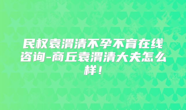 民权袁渭清不孕不育在线咨询-商丘袁渭清大夫怎么样！
