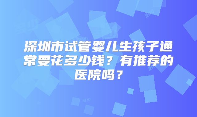 深圳市试管婴儿生孩子通常要花多少钱？有推荐的医院吗？