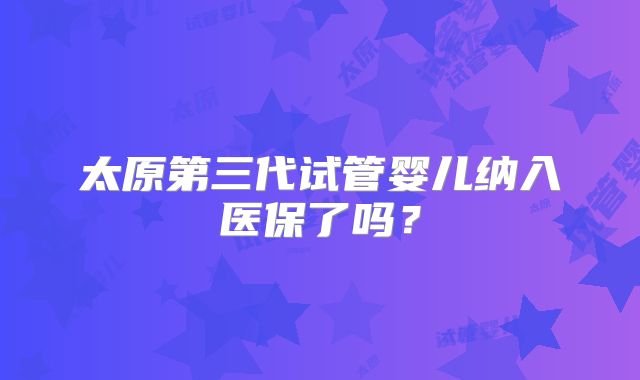 太原第三代试管婴儿纳入医保了吗？