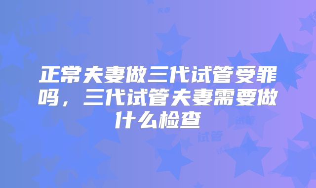 正常夫妻做三代试管受罪吗，三代试管夫妻需要做什么检查