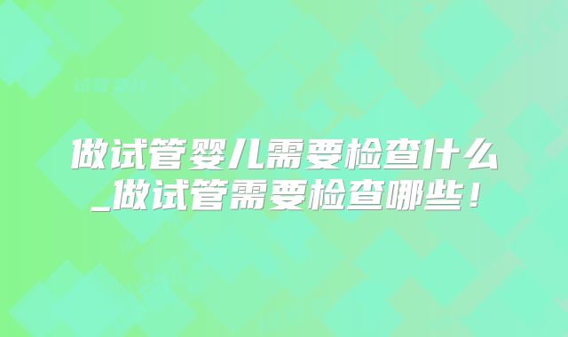 做试管婴儿需要检查什么_做试管需要检查哪些！