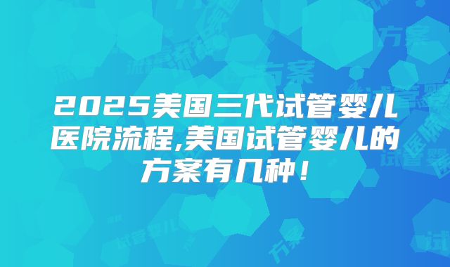 2025美国三代试管婴儿医院流程,美国试管婴儿的方案有几种！