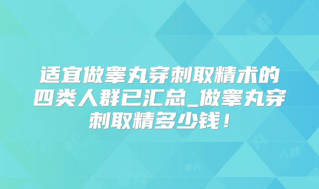 适宜做睾丸穿刺取精术的四类人群已汇总_做睾丸穿刺取精多少钱！