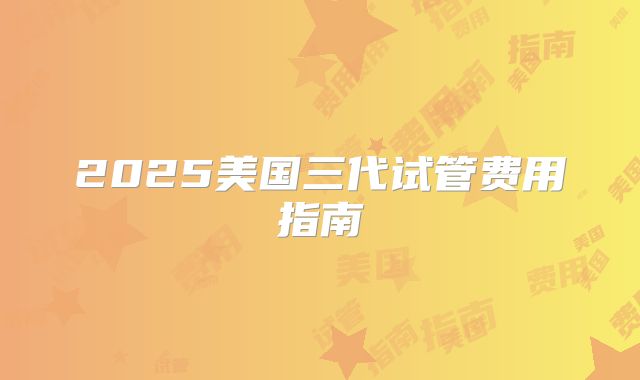 2025美国三代试管费用指南