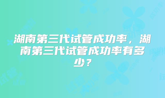 湖南第三代试管成功率，湖南第三代试管成功率有多少？