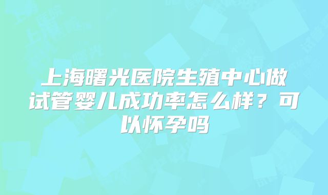 上海曙光医院生殖中心做试管婴儿成功率怎么样？可以怀孕吗
