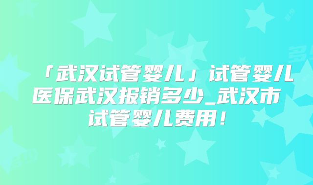 「武汉试管婴儿」试管婴儿医保武汉报销多少_武汉市试管婴儿费用!