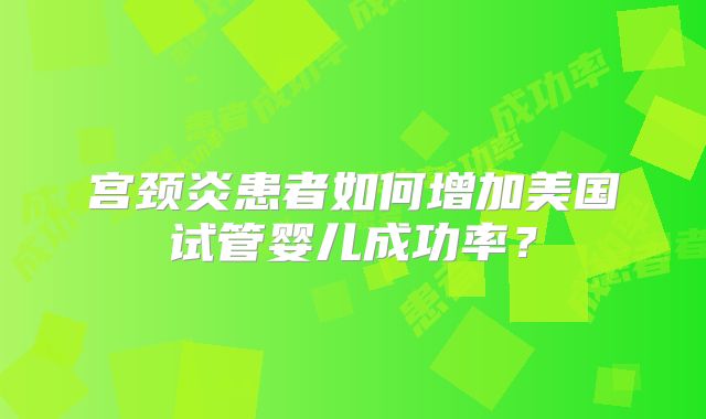 宫颈炎患者如何增加美国试管婴儿成功率?
