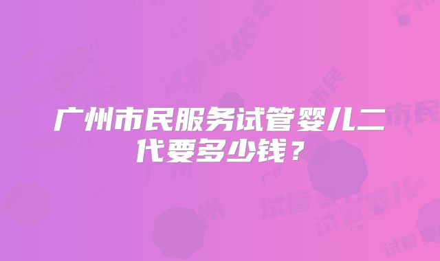 广州市民服务试管婴儿二代要多少钱？