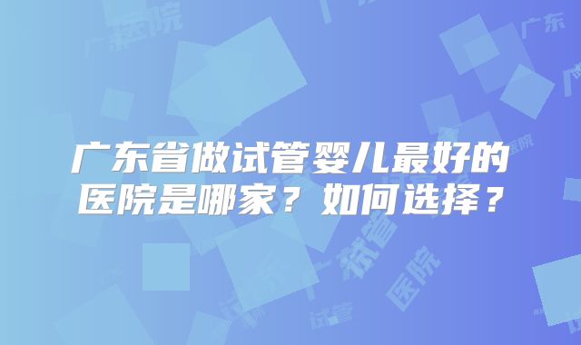 广东省做试管婴儿最好的医院是哪家？如何选择？