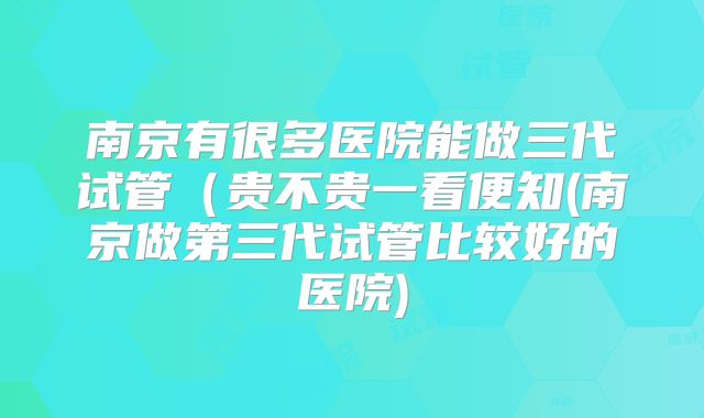 南京有很多医院能做三代试管（贵不贵一看便知(南京做第三代试管比较好的医院)