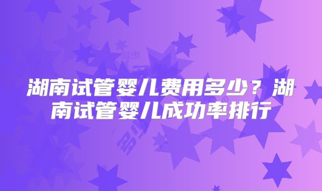 湖南试管婴儿费用多少？湖南试管婴儿成功率排行