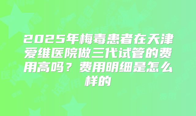 2025年梅毒患者在天津爱维医院做三代试管的费用高吗？费用明细是怎么样的