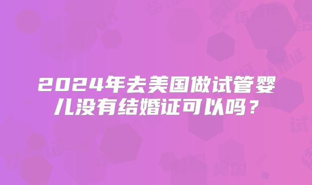 2024年去美国做试管婴儿没有结婚证可以吗？