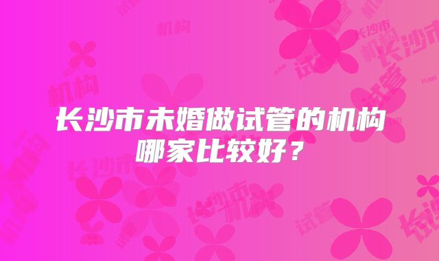 长沙市未婚做试管的机构哪家比较好?