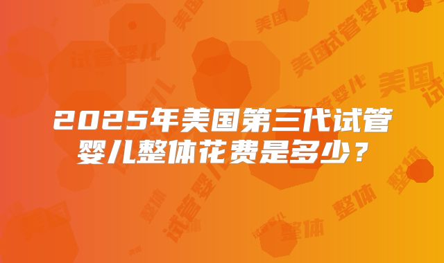 2025年美国第三代试管婴儿整体花费是多少?