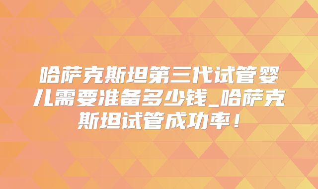 哈萨克斯坦第三代试管婴儿需要准备多少钱_哈萨克斯坦试管成功率！