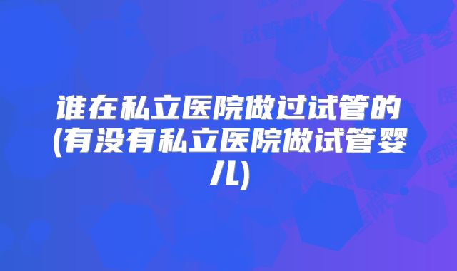 谁在私立医院做过试管的(有没有私立医院做试管婴儿)