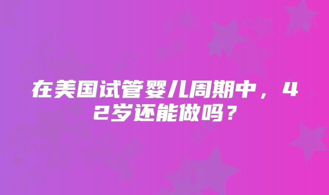 在美国试管婴儿周期中，42岁还能做吗？