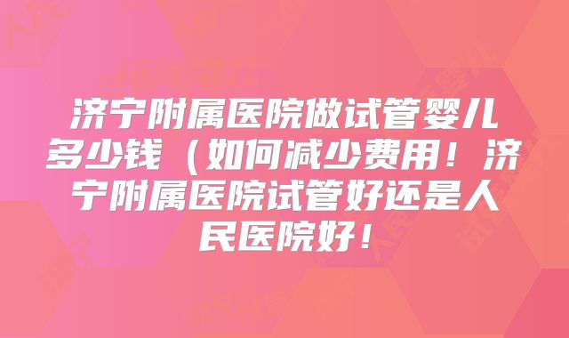 济宁附属医院做试管婴儿多少钱（如何减少费用！济宁附属医院试管好还是人民医院好！