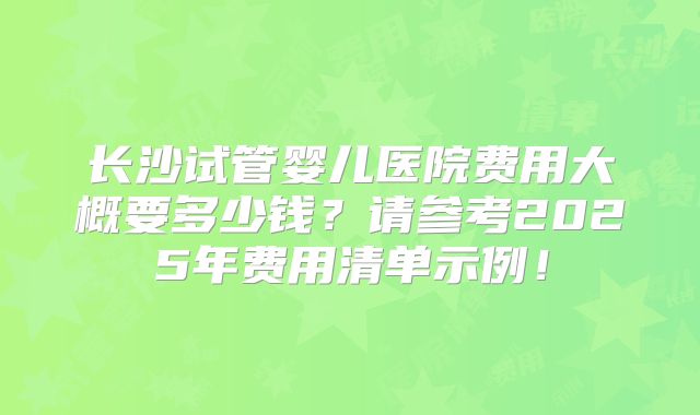 长沙试管婴儿医院费用大概要多少钱？请参考2025年费用清单示例！