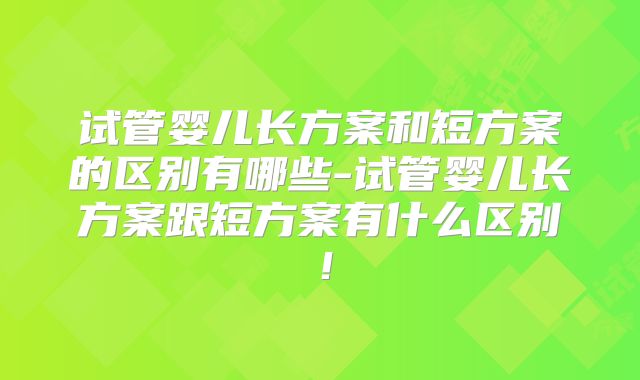 试管婴儿长方案和短方案的区别有哪些-试管婴儿长方案跟短方案有什么区别!