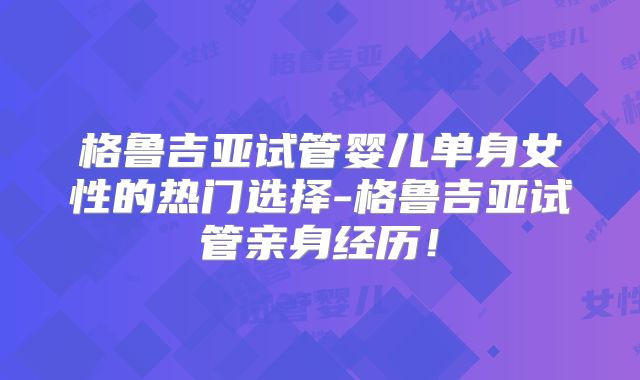 格鲁吉亚试管婴儿单身女性的热门选择-格鲁吉亚试管亲身经历！