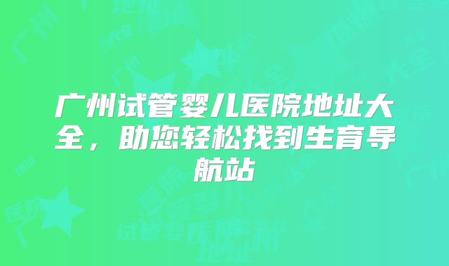 广州试管婴儿医院地址大全，助您轻松找到生育导航站
