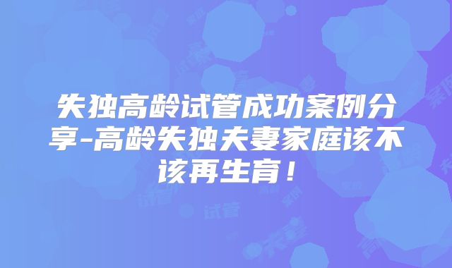 失独高龄试管成功案例分享-高龄失独夫妻家庭该不该再生育!