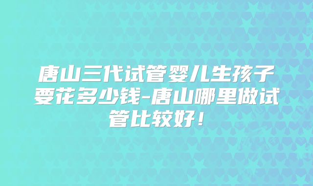 唐山三代试管婴儿生孩子要花多少钱-唐山哪里做试管比较好！