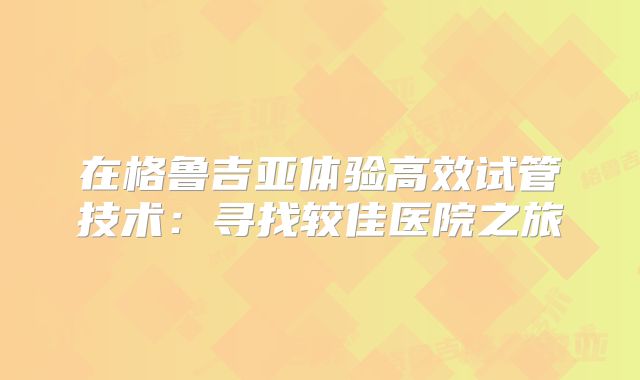 在格鲁吉亚体验高效试管技术:寻找较佳医院之旅