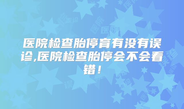 医院检查胎停育有没有误诊,医院检查胎停会不会看错!