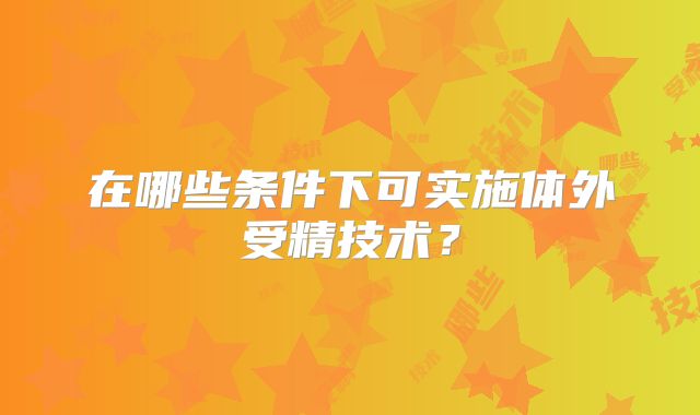 在哪些条件下可实施体外受精技术？