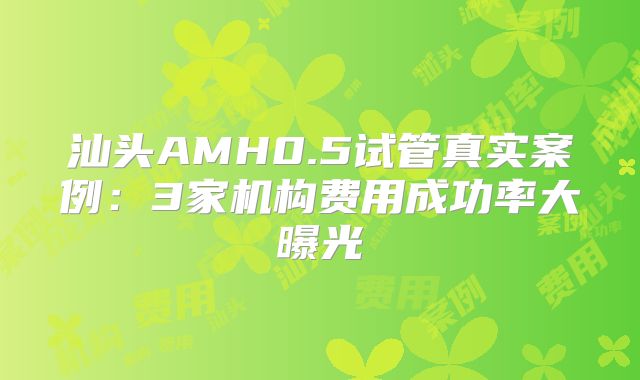 汕头AMH0.5试管真实案例：3家机构费用成功率大曝光