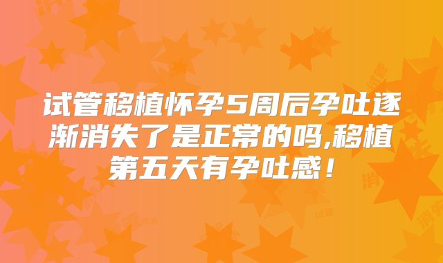 试管移植怀孕5周后孕吐逐渐消失了是正常的吗,移植第五天有孕吐感！