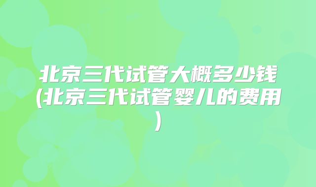 北京三代试管大概多少钱(北京三代试管婴儿的费用)