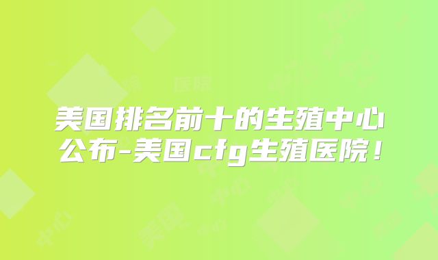 美国排名前十的生殖中心公布-美国cfg生殖医院！